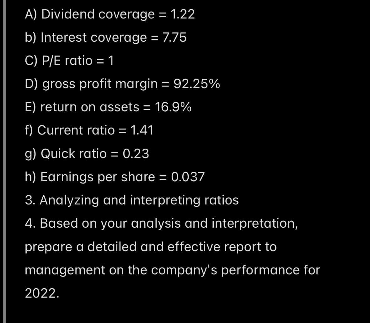A) Dividend coverage = 1.22
b) Interest coverage = 7.75
C) P/E ratio = 1
D) gross profit margin = 92.25%
E) return on assets = 16.9%
f) Current ratio = 1.41
g) Quick ratio = 0.23
h) Earnings per share = 0.037
3. Analyzing and interpreting ratios
4. Based on your analysis and interpretation,
prepare a detailed and effective report to
management on the company's performance for
2022.