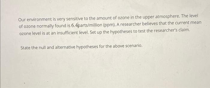 Our environment is very sensitive to the amount of ozone in the upper atmosphere. The level
of ozone normally found is 6.4parts/million (ppm). A researcher believes that the current mean
ozone level is at an insufficient level. Set up the hypotheses to test the researcher's claim.
State the null and alternative hypotheses for the above scenario.
