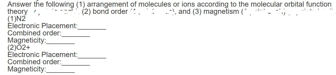 Answer the following (1) arrangement of molecules or ions according to the molecular orbital function
), and (3) magnetism (^.
: .
theory.
(2) bond order 1
(1)N2
Electronic Placement:
Combined order:
Magneticity:
(2)02+
Electronic Placement:
Combined order:
Magneticity: