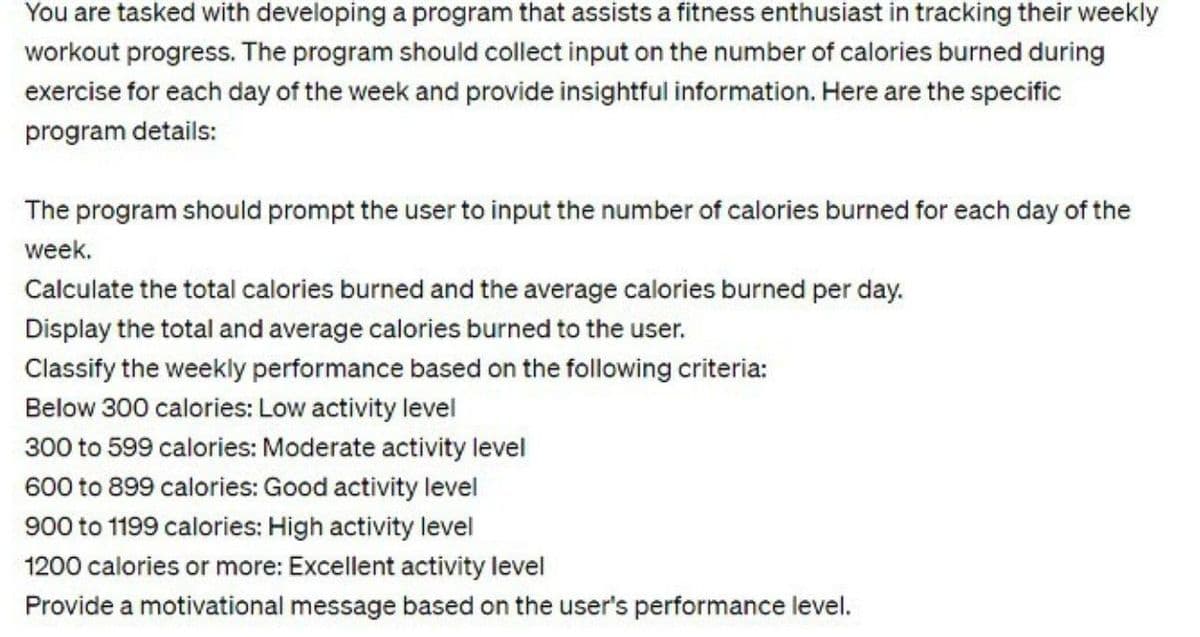 You are tasked with developing a program that assists a fitness enthusiast in tracking their weekly
workout progress. The program should collect input on the number of calories burned during
exercise for each day of the week and provide insightful information. Here are the specific
program details:
The program should prompt the user to input the number of calories burned for each day of the
week.
Calculate the total calories burned and the average calories burned per day.
Display the total and average calories burned to the user.
Classify the weekly performance based on the following criteria:
Below 300 calories: Low activity level
300 to 599 calories: Moderate activity level
600 to 899 calories: Good activity level
900 to 1199 calories: High activity level
1200 calories or more: Excellent activity level
Provide a motivational message based on the user's performance level.