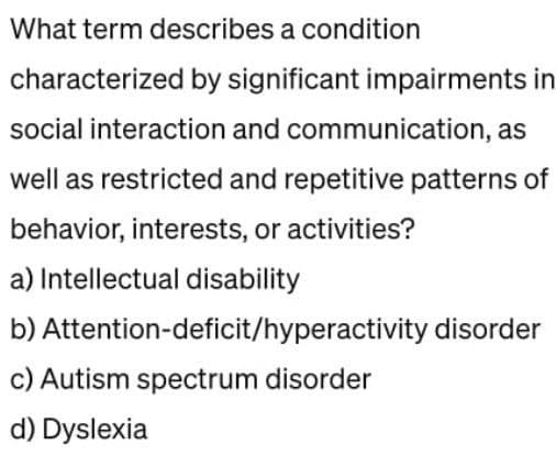 What term describes a condition
characterized by significant impairments in
social interaction and communication, as
well as restricted and repetitive patterns of
behavior, interests, or activities?
a) Intellectual disability
b) Attention-deficit/hyperactivity disorder
c) Autism spectrum disorder
d) Dyslexia