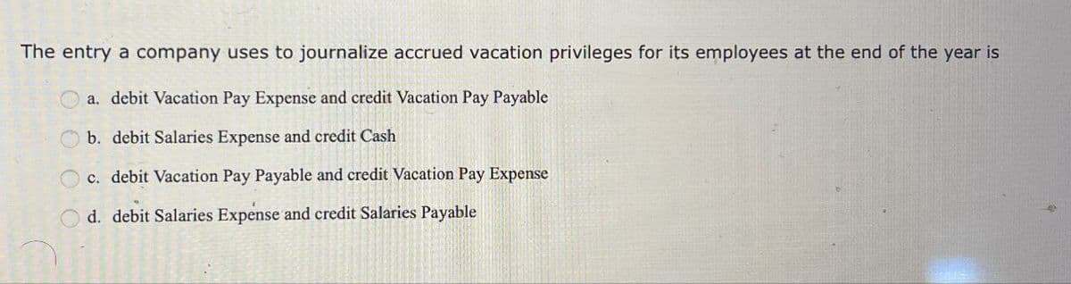 The entry a company uses to journalize accrued vacation privileges for its employees at the end of the year is
a. debit Vacation Pay Expense and credit Vacation Pay Payable
b. debit Salaries Expense and credit Cash
c. debit Vacation Pay Payable and credit Vacation Pay Expense
d. debit Salaries Expense and credit Salaries Payable
000