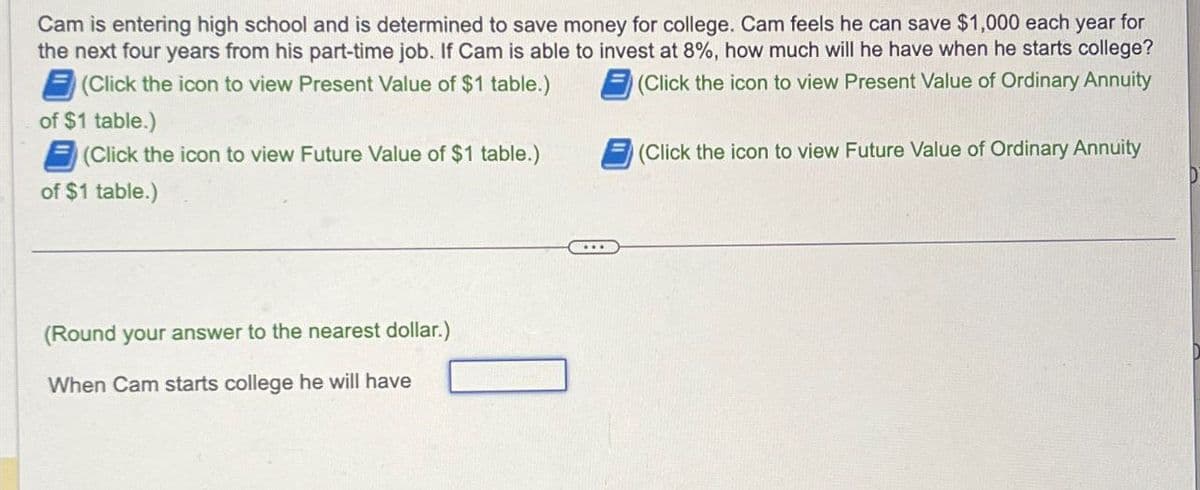 Cam is entering high school and is determined to save money for college. Cam feels he can save $1,000 each year for
the next four years from his part-time job. If Cam is able to invest at 8%, how much will he have when he starts college?
(Click the icon to view Present Value of $1 table.)
(Click the icon to view Present Value of Ordinary Annuity
of $1 table.)
(Click the icon to view Future Value of $1 table.)
of $1 table.)
(Round your answer to the nearest dollar.)
When Cam starts college he will have
(Click the icon to view Future Value of Ordinary Annuity