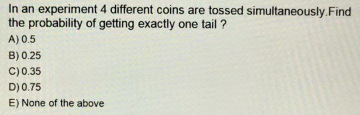In an experiment 4 different coins are tossed simultaneously. Find
the probability of getting exactly one tail ?
A) 0.5
B) 0.25
C) 0.35
D) 0.75
E) None of the above