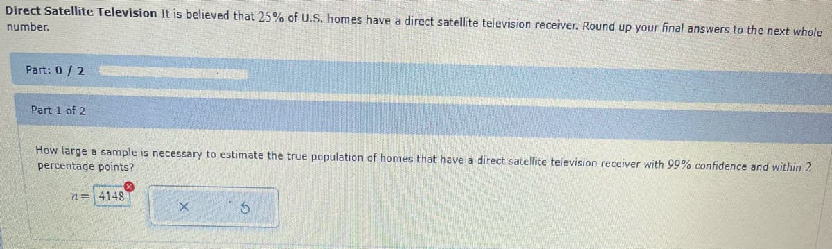 Direct Satellite Television It is believed that 25% of U.S. homes have a direct satellite television receiver. Round up your final answers to the next whole
number.
Part: 0/2
Part 1 of 2
How large a sample is necessary to estimate the true population of homes that have a direct satellite television receiver with 99% confidence and within 2
percentage points?
n = 4148