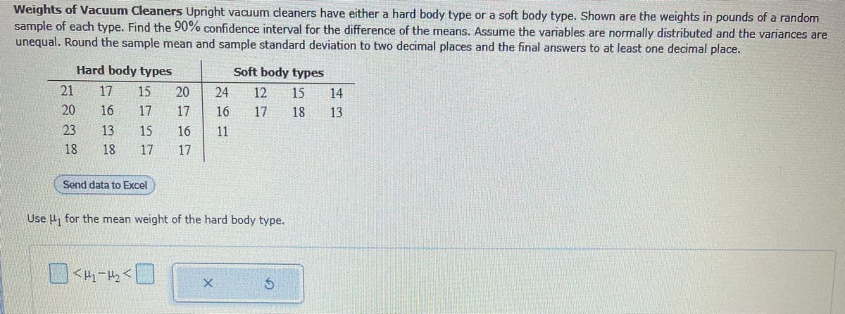 Weights of Vacuum Cleaners Upright vacuum cleaners have either a hard body type or a soft body type. Shown are the weights in pounds of a random
sample of each type. Find the 90% confidence interval for the difference of the means. Assume the variables are normally distributed and the variances are
unequal. Round the sample mean and sample standard deviation to two decimal places and the final answers to at least one decimal place.
21
20
Hard body types
17 15
23
18
16386
17
15
<₂-₂<
Send data to Excel
20
17
16 11
17 17
24
16
X
Soft body types
Use ₁ for the mean weight of the hard body type.
12 15 14
17
18 13
S