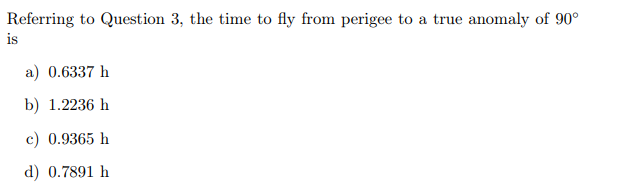Referring to Question 3, the time to fly from perigee to a true anomaly of 90°
is
a) 0.6337 h
b) 1.2236 h
c) 0.9365 h
d) 0.7891 h
