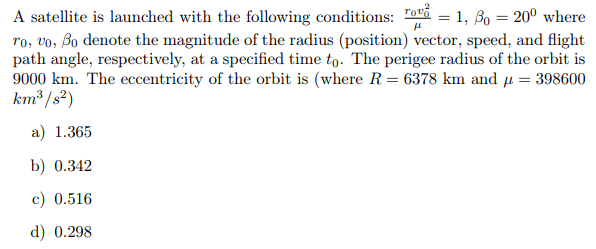 A satellite is launched with the following conditions: Tovi = 1, Bo = 20° where
ro, vo, Bo denote the magnitude of the radius (position) vector, speed, and flight
path angle, respectively, at a specified time to. The perigee radius of the orbit is
9000 km. The eccentricity of the orbit is (where R= 6378 km and u = 398600
km³ /s²)
a) 1.365
b) 0.342
c) 0.516
d) 0.298

