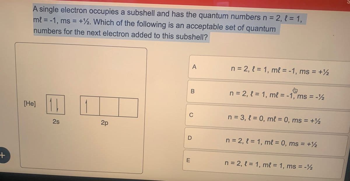 +
single electron occupies a subshell and has the quantum numbers n = 2, { = 1,
ml = -1, ms = +2. Which of the following is an acceptable set of quantum
numbers for the next electron added to this subshell?
[He]
A
n = 2, = 1, ml = -1, ms = +½
B
n = 2, l = 1, ml = -1, ms = -2
C
n = 3,l=0, ml = 0, ms = +1
25
2s
2p
D
n = 2, l = 1, ml = 0, ms = +½
E
n = 2, l = 1, ml = 1, ms = -½
