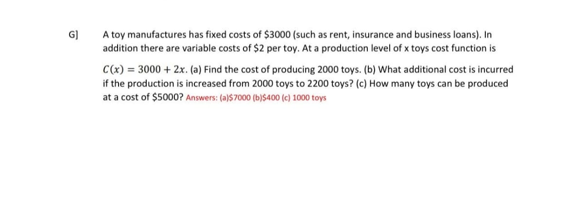 G
A toy manufactures has fixed costs of $3000 (such as rent, insurance and business loans). In
addition there are variable costs of $2 per toy. At a production level of x toys cost function is
C(x) = 3000 + 2x. (a) Find the cost of producing 2000 toys. (b) What additional cost is incurred
if the production is increased from 2000 toys to 2200 toys? (c) How many toys can be produced
at a cost of $5000? Answers: (a)$7000 (b)$400 (c) 1000 toys