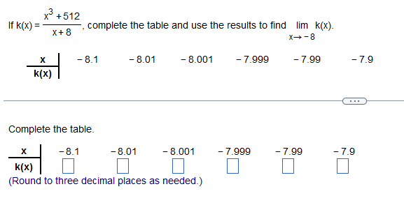 fk(x) =
x³ +512
X+8
X
k(x)
2
complete the table and use the results to find lim k(x).
X-8
-8.1
-8.1
Complete the table.
-8.01
-8.01
- 8.001
- 8.001
X
k(x)
(Round to three decimal places as needed.)
- 7.999
- 7.999
- 7.99
- 7.99
-7.9
-7.9