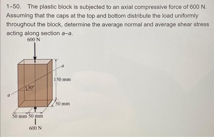 1-50. The plastic block is subjected to an axial compressive force of 600 N.
Assuming that the caps at the top and bottom distribute the load uniformly
throughout the block, determine the average normal and average shear stress
acting along section a-a.
600 N
30°
50 mm 50 mm
600 N
150 mm
50 mm