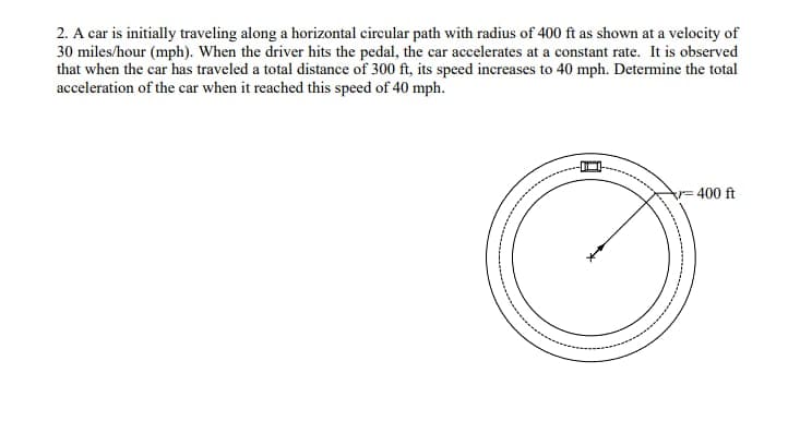 2. A car is initially traveling along a horizontal circular path with radius of 400 ft as shown at a velocity of
30 miles/hour (mph). When the driver hits the pedal, the car accelerates at a constant rate. It is observed
that when the car has traveled a total distance of 300 ft, its speed increases to 40 mph. Determine the total
acceleration of the car when it reached this speed of 40 mph.
-400 ft