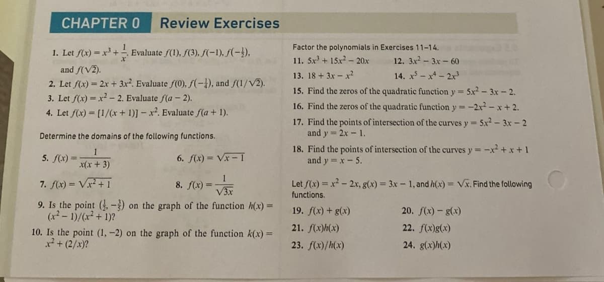 CHAPTER 0 Review Exercises
1
1. Let f(x) = x³ + ¹. Evaluate ƒ(1), ƒ(3), f(-1), f(-).
and f(√2).
2. Let f(x) = 2x + 3x². Evaluate f(0), f(-1), and f(1/V2).
3. Let f(x)=x²-2. Evaluate f(a - 2).
4. Let f(x) = [1/(x+1)]- x2. Evaluate f(a + 1).
Determine the domains of the following functions.
1
6. f(x)=√x-1
x(x + 3)
7. f(x)=√x²+1
8. f(x)=
1
√3x
9. Is the point (-3) on the graph of the function h(x) =
(x²-1)/(x² + 1)?
5. f(x) =
10. Is the point (1, -2) on
x² + (2/x)?
graph the
unction k(x) =
Factor the polynomials in Exercises 11-14.
11. 5x³+15x² 20x 12. 3.x²-3x - 60
13. 18+ 3x - x²
14. x5x42x³
15. Find the zeros of the quadratic function y = 5x²-3x - 2.
16. Find the zeros of the quadratic function y = -2x²-x+ 2.
17. Find the points of intersection of the curves y = 5x2-3x - 2
and y = 2x - 1.
18. Find the points of intersection of the curves y = -x²+x+1
and y = x - 5.
Let f(x)=x²-2x, g(x) = 3x - 1, and h(x)=√x. Find the following
functions.
19. f(x) + g(x)
21. f(x)h(x)
23. f(x)/h(x)
20. f(x) - g(x)
22. f(x)g(x)
24. g(x)h(x)