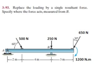 3-93. Replace the loading by a single resultant force.
Specify where the force acts, measured from B.
500 N
|--2-+
250 N
30
650 N
1200 N.m
