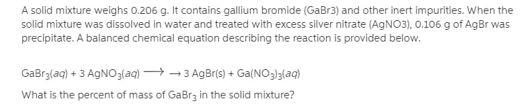 A solid mixture weighs 0.206 g. It contains gallium bromide (GaBr3) and other inert impurities. When the
solid mixture was dissolved in water and treated with excess silver nitrate (AGNO3), 0.106 g of AgBr was
precipitate. A balanced chemical equation describing the reaction is provided below.
GaBr3(aq) + 3 AGNO3(aq) → → 3 AgBr(s) + Ga(NO3)3(aq)
What is the percent of mass of GaBr3 in the solid mixture?
