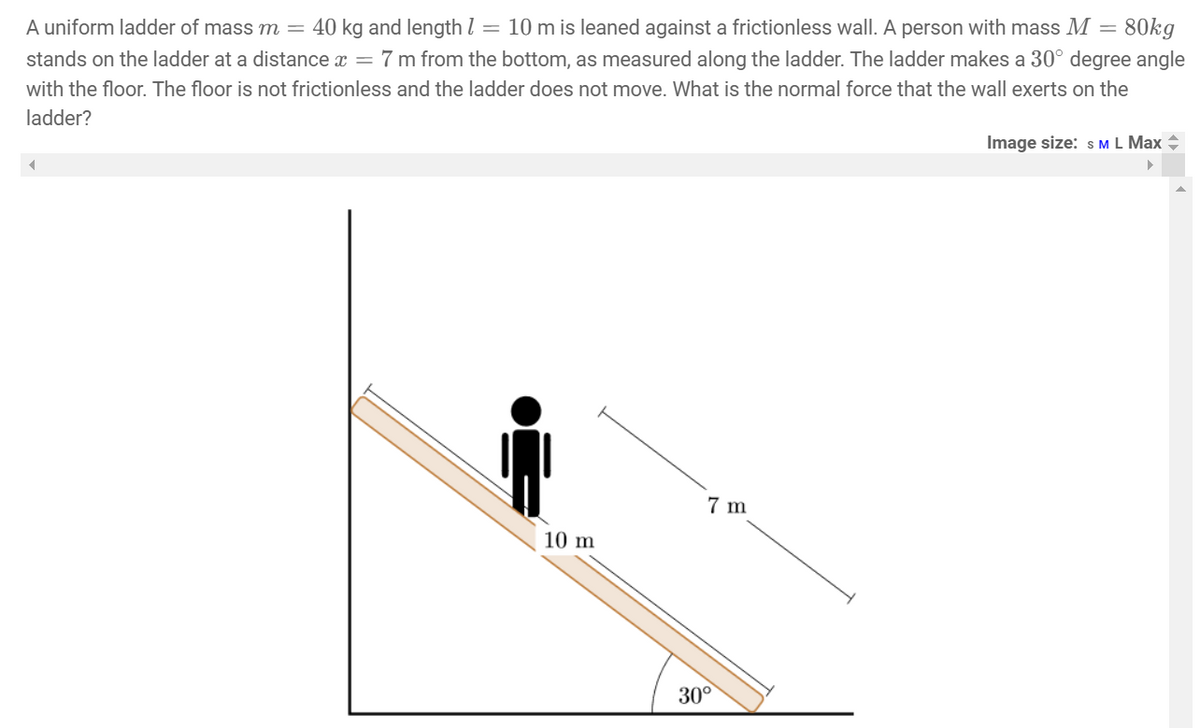 A uniform ladder of mass m = 40 kg and length 1 = 10 m is leaned against a frictionless wall. A person with mass M = 80kg
stands on the ladder at a distance x = 7 m from the bottom, as measured along the ladder. The ladder makes a 30° degree angle
with the floor. The floor is not frictionless and the ladder does not move. What is the normal force that the wall exerts on the
ladder?
◄
10 m
7 m
30°
Image size: S M L Max +