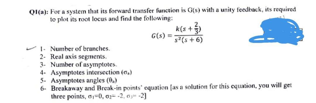 QI(a): For a system that its forward transfer function is G(s) with a unity feedback, its required
to plot its root locus and find the following:
k(s +)
G(s) =
s2 (s + 6)
1- Number of branches.
2- Real axis segments.
3- Number of asymptotes.
4- Asymptotes intersection (6.)
5. Asymptotes angles (0.)
6- Breakaway and Break-in points' equation [as a solution for this cquation, you will get
three points, a1=0, 02= -2, aj= -2]
