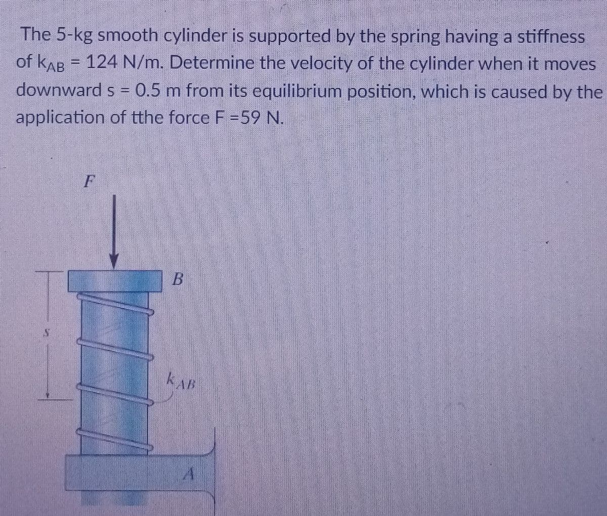 The 5-kg smooth cylinder is supported by the spring having a stiffness
of kAB = 124 N/m. Determine the velocity of the cylinder when it moves
downward s = 0.5 m from its equilibrium position, which is caused by the
application of tthe force F =59N.
F
KAB
