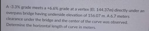 A-3.3% grade meets a +6.6% grade at a vertex (El, 144,37m) directly under an
overpass bridge having underside elevation of 156.07 m. A 6.7 meters
clearance under the bridge and the center of the curve was observed.
Determine the horizontal length of curve in meters.
