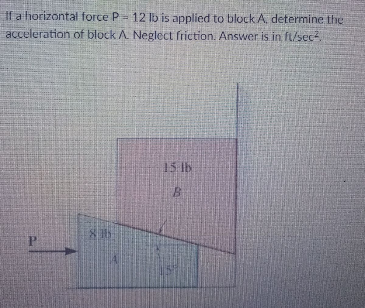 If a horizontal force P = 12 lb is applied to block A, determine the
acceleration of block A. Neglect friction. Answer is in ft/sec2
15 lb
8 lb
P.
15°
