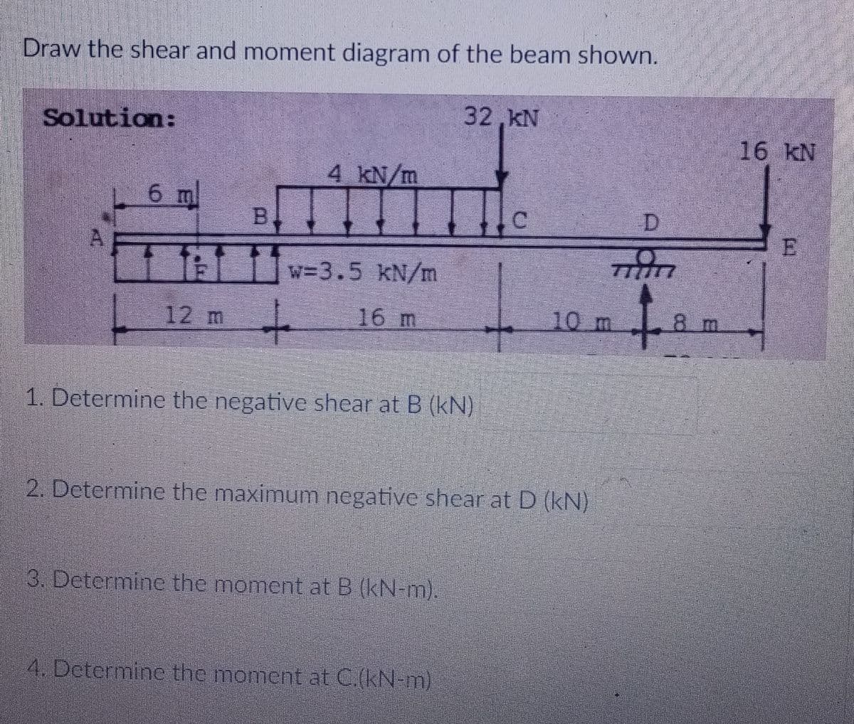Draw the shear and moment diagram of the beam shown.
32,kN
Solution:
16 kN
4 kN/m
6 m
B.
D.
TEL w=3.5 KN/m
777717
12 m
16 m
10 m
8 m
1. Determine the negative shear at B (kN)
2. Determine the maximum negative shear at D (kN)
3. Determine the moment at B (kN-m).
4. Determine the moment at C.(kN-m)
