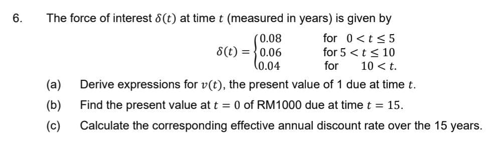 6.
The force of interest 8(t) at time t (measured in years) is given by
0.08
for 0 <t≤5
for 5 < t ≤ 10
8(t)=0.06
(0.04
for 10 < t.
(a)
Derive expressions for v(t), the present value of 1 due at time t.
Find the present value at t = 0 of RM1000 due at time t = 15.
(b)
(c) Calculate the corresponding effective annual discount rate over the 15 years.