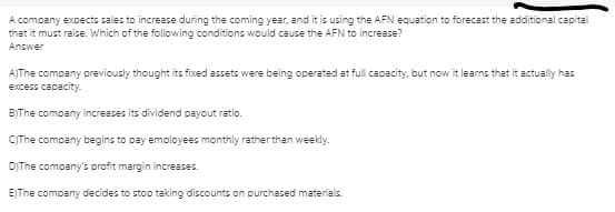 A company expects sales to increase during the coming year, and it is using the AFN equation to forecast the additional capital
that it must raise. Which of the following conditions would cause the AFN to increase?
Answer
AJThe company previously thought its fixed assets were being operated at full capacity, but now it learns that it actually has
excess capacity.-
B)The company increases its dividend payout ratio.
CThe company begins to pay employees monthly rather than weekly.
DIThe company's profit margin increases.
E)The company decides to stop taking discounts on purchased materials.
