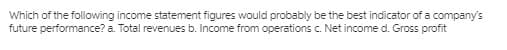 Which of the following income statement figures would probably be the best indicator of a company's
future performance? a. Total revenues b. Income from operations c. Net income d. Gross profit
