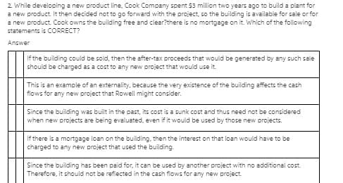 2 While developing a new product line, Cook Company spent $3 million two years ago to build a plant for
a new product. It then decided not to go forward with the project, so the building is available for sale or for
a new product. Cook owns the building free and clear?there is no mortgage on it. Which of the following
statements is CORRECT?
Answer
If the building could be sold, then the after-tax proceeds that would be generated by any such sale
should be charged as a cost to any new project that would use it.
This is an example of an externality, because the very existence of the building affects the cash
flows for any new project that Rowell might consider.
Since the building was built in the past, its cost is a sunk cost and thus need not be considered
when new projects are being evaluated, even if it would be used by those new projects.
If there is a mortgage loan on the building, then the interest on that loan would have to be
charged to any new project that used the building.
Since the building has been paid for, it can be used by another project with no additional cost.
Therefore, it should not be refiected in the cash flows for any new project.

