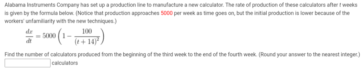 Alabama Instruments Company has set up a production line to manufacture a new calculator. The rate of production of these calculators after t weeks
is given by the formula below. (Notice that production approaches 5000 per week as time goes on, but the initial production is lower because of the
workers' unfamiliarity with the new techniques.)
d.x
dt
= 5000
(₁
100
(t+14)²
Find the number of calculators produced from the beginning of the third week to the end of the fourth week. (Round your answer to the nearest integer.)
calculators