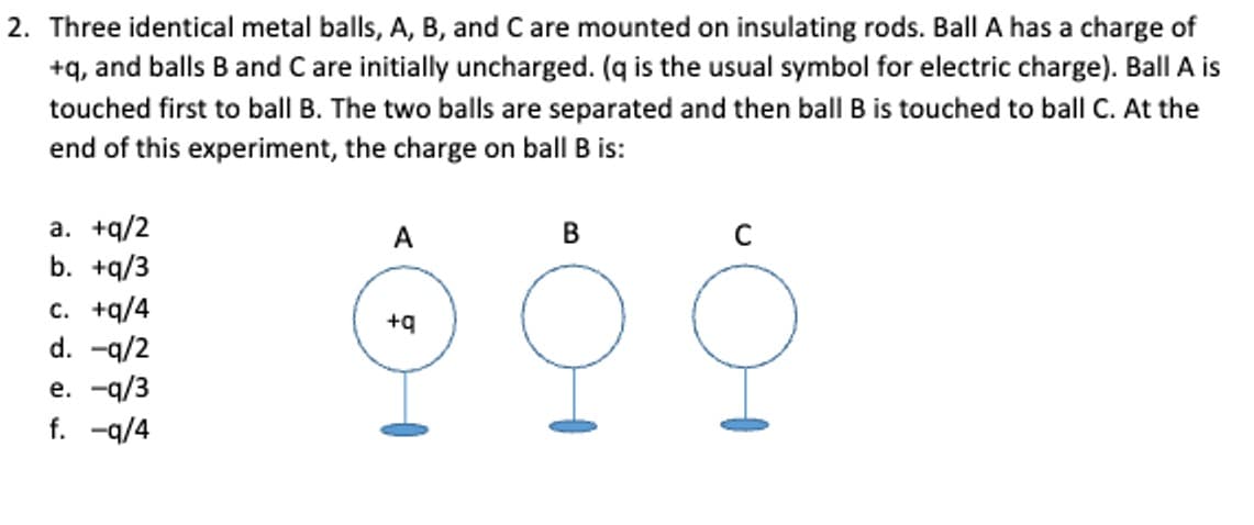 2. Three identical metal balls, A, B, and C are mounted on insulating rods. Ball A has a charge of
+q, and balls B and C are initially uncharged. (q is the usual symbol for electric charge). Ball A is
touched first to ball B. The two balls are separated and then ball B is touched to ball C. At the
end of this experiment, the charge on ball B is:
a. +q/2
b. +q/3
c. +q/4
d. -q/2
e. -q/3
f. -q/4
+q
B
오
오