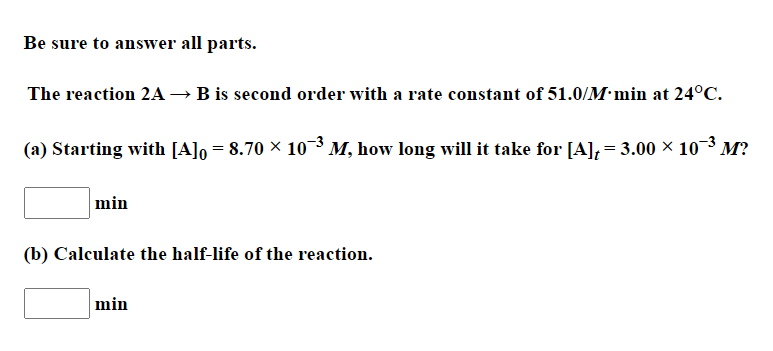 Be sure to answer all parts.
The reaction 2A → B is second order with a rate constant of 51.0/M·min at 24°C.
(a) Starting with [A]o = 8.70 × 10-3 M, how long will it take for [A]; = 3.00 × 10³ M?
min
(b) Calculate the half-life of the reaction.
min
