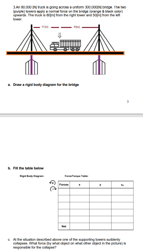 3.An 80.000 (N] truck is going across a uniform 300,000[NJ bridge. The two
(purple) towers apply a normal force on the bridge (orange & black color)
upwards. The truck is 80[m] from the right tower and 50[m] from the left
tower.
50 [m]
sofm)
a. Draw a rigid body diagram for the bridge
3
b. Fill the table below
Rigid Body Diagram:
Force/Torque Table:
Forces
y
TA
Net
c. At the situation described above one of the supporting towers suddenly
collapses. What force (by what object on what other object in the picture) is
responsible for the collapse?
