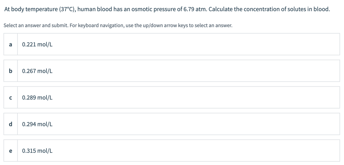 At body temperature (37°C), human blood has an osmotic pressure of 6.79 atm. Calculate the concentration of solutes in blood.
Select an answer and submit. For keyboard navigation, use the up/down arrow keys to select an answer.
a
b
C
d
e
0.221 mol/L
0.267 mol/L
0.289 mol/L
0.294 mol/L
0.315 mol/L