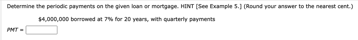 Determine the periodic payments on the given loan or mortgage. HINT [See Example 5.] (Round your answer to the nearest cent.)
$4,000,000 borrowed at 7% for 20 years, with quarterly payments
PMT=
