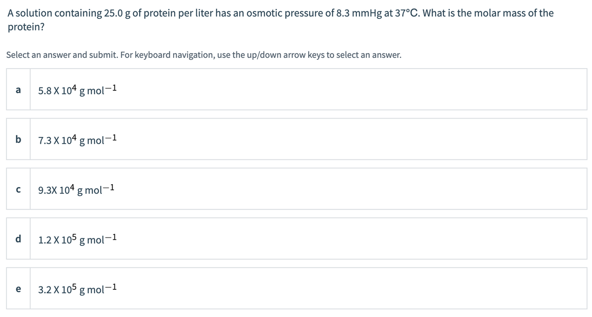 A solution containing 25.0 g of protein per liter has an osmotic pressure of 8.3 mmHg at 37°C. What is the molar mass of the
protein?
Select an answer and submit. For keyboard navigation, use the up/down arrow keys to select an answer.
a
b
с
d
e
5.8 X 104 g mol-1
7.3 X 104 g mol-1
9.3X 104 g mol-1
1.2 X 105 g mol-1
3.2 X 105 g mol-1