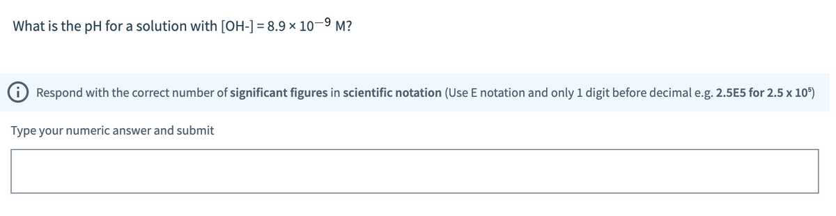 What is the pH for a solution with [OH-] = 8.9 × 10-⁹ M?
Respond with the correct number of significant figures in scientific notation (Use E notation and only 1 digit before decimal e.g. 2.5E5 for 2.5 x 105)
Type your numeric answer and submit
