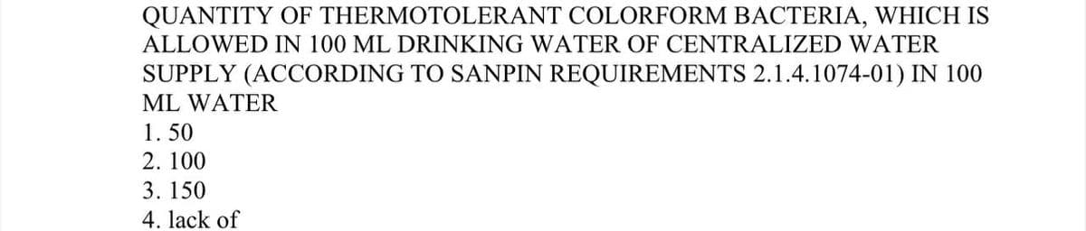 QUANTITY OF THERMOTOLERANT COLORFORM BACTERIA, WHICH IS
ALLOWED IN 100 ML DRINKING WATER OF CENTRALIZED WATER
SUPPLY (ACCORDING TO SANPIN REQUIREMENTS 2.1.4.1074-01) IN 100
ML WATER
1. 50
2. 100
3. 150
4. lack of
