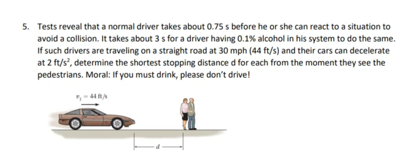 5. Tests reveal that a normal driver takes about 0.75 s before he or she can react to a situation to
avoid a collision. It takes about 3 s for a driver having 0.1% alcohol in his system to do the same.
If such drivers are traveling on a straight road at 30 mph (44 ft/s) and their cars can decelerate
at 2 ft/s², determine the shortest stopping distance d for each from the moment they see the
pedestrians. Moral: If you must drink, please don't drive!
v₁ - 44 ft/s