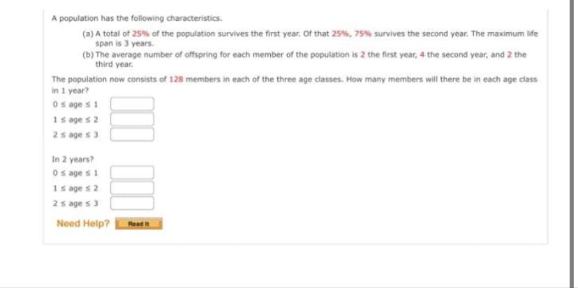 A population has the following characteristics.
(a) A total of 25% of the population survives the first year. Of that 25%, 75% survives the second year. The maximum life
span is 3 years.
(b) The average number of offspring for each member of the population is 2 the first year, 4 the second year, and 2 the
third year.
The population now consists of 128 members in each of the three age classes. How many members will there be in each age class
in 1 year?
0 s age s 1
1s ages 2
2 s ages 3
In
0 s age s 1
1 s age s 2
2 s ages 3
Need Help?
2 years?
Read It
