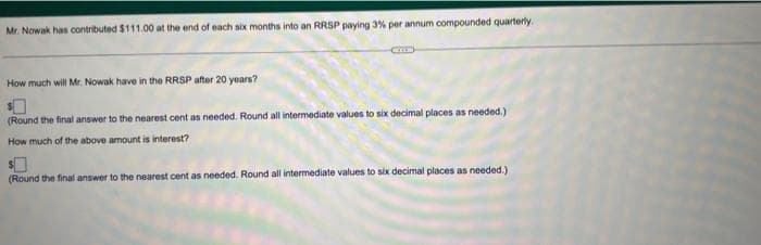 Mr. Nowak has contributed $111.00 at the end of each six months into an RRSP paying 3% per annum compounded quarterly.
How much will Mr. Nowak have in the RRSP after 20 years?
(Round the final answer to the nearest cent as needed. Round all intermediate values to six decimal places as needed.)
How much of the above amount is interest?
(Round the final answer to the nearest cent as needed. Round all intermediate values to six decimal places as needed.)