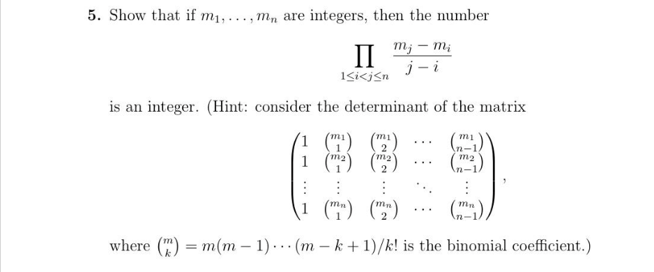 5. Show that if m₁,..., mn are integers, then the number
mj - mi
j-i
II
1<i<j≤n
is an integer. (Hint: consider the determinant of the matrix
1 (m¹) (₁)
(m²) (m²)
1
m1
n-
(m²)
:
:
:
1 (mn) (mn)
where (n) = m(m-1) (m-k+1)/k! is the binomial coefficient.)
mn