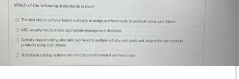 Which of the following statements is true?
O The first step in activity-based costing is to assign overhead costs to products using cost drivers
ABC usually results in less appropriate management decisions
Activity-based costing allocates overhead to multiple activity cost pools and assigns the cost pools to
products using cost drivers
O Traditional costing systems use multiple predetermined overhead rates
