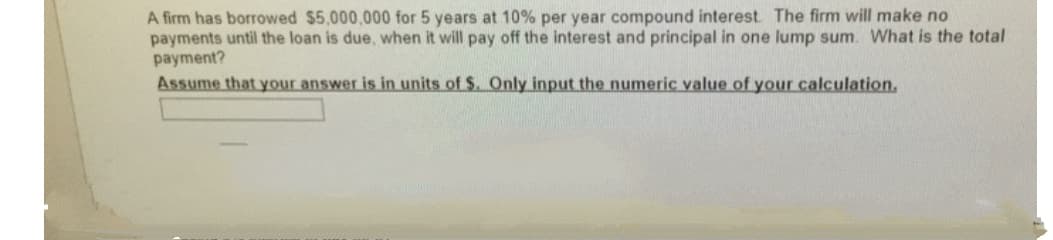 A firm has borrowed $5,000,000 for 5 years at 10% per year compound interest. The firm will make no
payments until the loan is due, when it will pay off the interest and principal in one lump sum. What is the total
payment?
Assume that your answer is in units of $. Only input the numeric value of your calculation.
