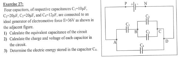Exercise 27:
Four capacitors, of respective capacitances C=10µF,
C-20µF, C3=20µF, and C=12µF, are connected to an
ideal generator of electromotive force E=36V as shown in
the adjacent figure.
1) Calculate the equivalent capacitance of the circuit
2) Calculate the charge and voltage of each capacitor in
B
the circuit.
A.
3) Determine the electric energy stored in the capacitor C4.
