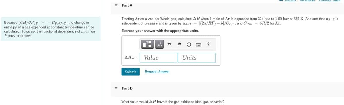 Because (OH/OP)T=CPHJ-T, the change in
enthalpy of a gas expanded at constant temperature can be
calculated. To do so, the functional dependence of μJ-T on
P must be known.
Part A
Treating Ar as a van der Waals gas, calculate AH when 1 mole of Ar is expanded from 324 bar to 1.69 bar at 375 K. Assume that μJ-T is
independent of pressure and is given by J-T= [(2a/RT) - b]/CP,m, and Cp,m = 5R/2 for Ar.
Express your answer with the appropriate units.
AHm =
Submit
Part B
O
μÅ
Value
Request Answer
Units
?
What value would AH have if the gas exhibited ideal gas behavior?