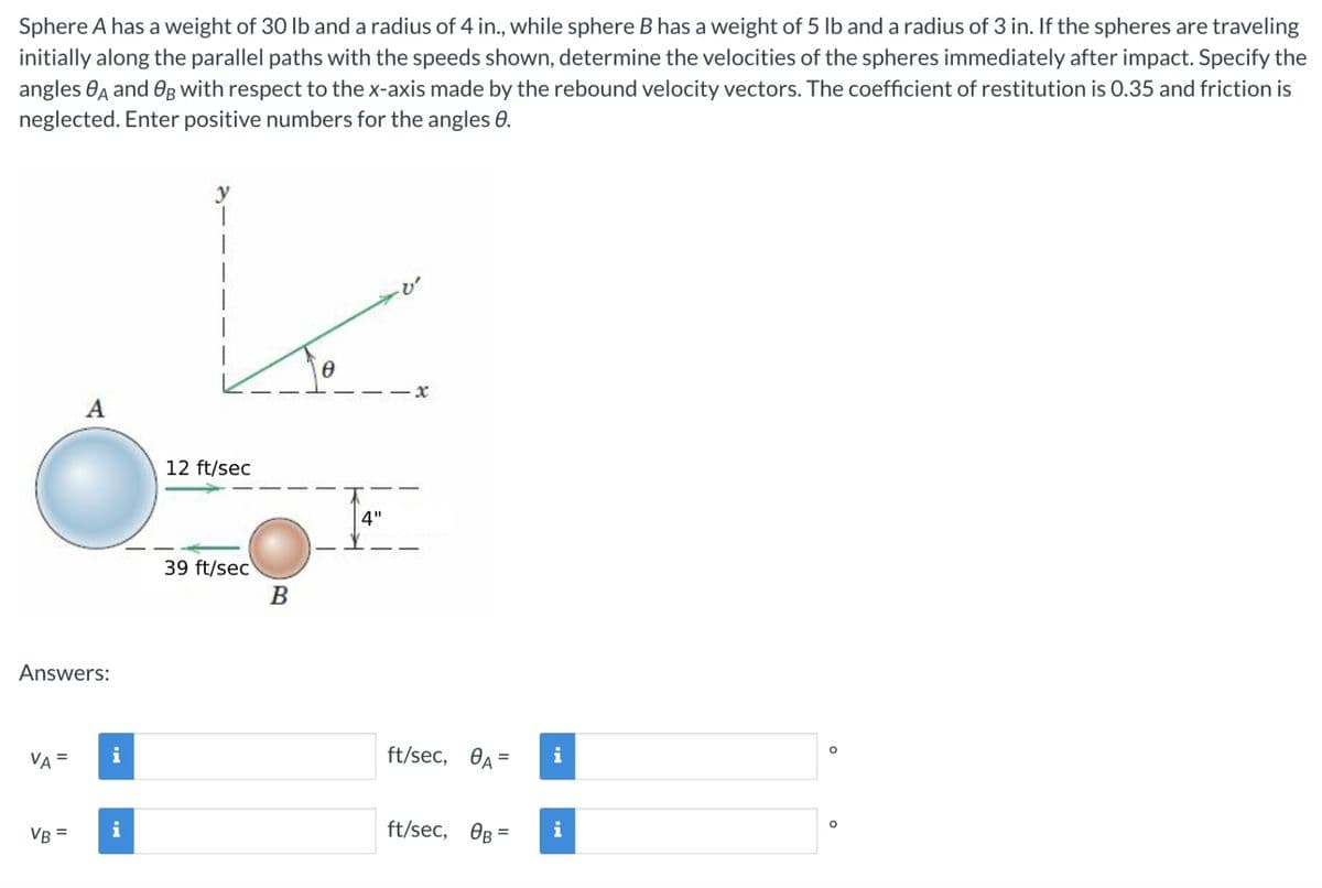 Sphere A has a weight of 30 lb and a radius of 4 in., while sphere B has a weight of 5 lb and a radius of 3 in. If the spheres are traveling
initially along the parallel paths with the speeds shown, determine the velocities of the spheres immediately after impact. Specify the
angles A and B with respect to the x-axis made by the rebound velocity vectors. The coefficient of restitution is 0.35 and friction is
neglected. Enter positive numbers for the angles 8.
Answers:
VA =
A
VB =
i
i
12 ft/sec
O
B
39 ft/sec
Ꮎ
4"
x
ft/sec, A=
ft/sec, OB=
i
i
O