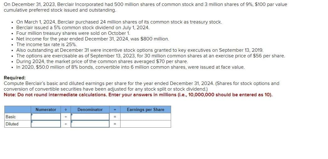 On December 31, 2023, Berclair Incorporated had 500 million shares of common stock and 3 million shares of 9%, $100 par value
cumulative preferred stock issued and outstanding.
• On March 1, 2024, Berclair purchased 24 million shares of its common stock as treasury stock.
Berclair issued a 5% common stock dividend on July 1, 2024.
• Four million treasury shares were sold on October 1.
• Net income for the year ended December 31, 2024, was $800 million.
The income tax rate is 25%.
• Also outstanding at December 31 were incentive stock options granted to key executives on September 13, 2019.
• The options are exercisable as of September 13, 2023, for 30 million common shares at an exercise price of $56 per share.
. During 2024, the market price of the common shares averaged $70 per share.
. In 2020, $50.0 million of 8% bonds, convertible into 6 million common shares, were issued at face value.
Required:
Compute Berclair's basic and diluted earnings per share for the year ended December 31, 2024. (Shares for stock options and
conversion of convertible securities have been adjusted for any stock split or stock dividend.)
Note: Do not round intermediate calculations. Enter your answers in millions (i.e., 10,000,000 should be entered as 10).
Basic
Diluted
Numerator ÷
Denominator =
=
=
Earnings per Share