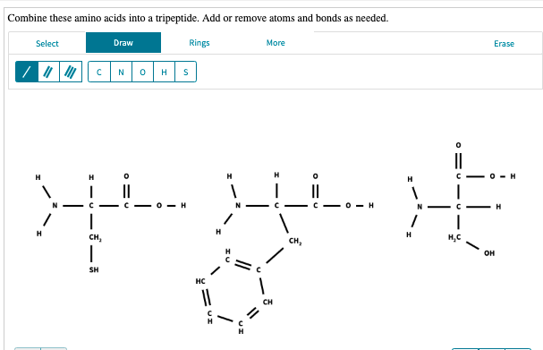 Combine these amino acids into a tripeptide. Add or remove atoms and bonds as needed.
Select
Draw
Rings
More
Erase
/ | C NOHS
C-O - H
0 - H
O - H
N - C - H
H
CH,
H,C
CH,
он
SH
HC
CH
